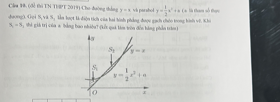 (đề thi TN THPT 2019) Cho đường thắng y=x và parabol y= 1/2 x^2+a ( a là tham số thực 
dương). Gọi S_1 và S_2 lần lượt là diện tích của hai hình phẳng được gạch chéo trong hình vẽ. Khi
S_1=S_2 thì giá trị của a bằng bao nhiêu? (kết quả làm tròn đến hàng phần trăm)
S_2 y=x
S_1 y= 1/2 x^2+a
O 
a