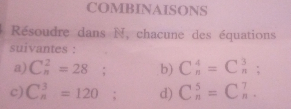 COMBINAISONS 
Résoudre dans N, chacune des équations 
suivantes : 
a) C_n^2=28; b) C_n^4=C_n^3; 
c) C_n^3=120; d) C_n^5=C_n^7.