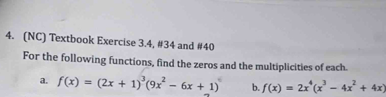 (NC) Textbook Exercise 3.4, #34 and #40 
For the following functions, find the zeros and the multiplicities of each. 
a. f(x)=(2x+1)^3(9x^2-6x+1) b. f(x)=2x^4(x^3-4x^2+4x)