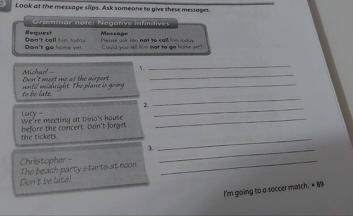 Look at the message slips. Ask someone to give these messages. 
Grammar note: Negative infinitives 
Request Message 
Don't call him today. Please ask Jan not to call him today. 
Don't go home yet. Could you tell him not to go home yet? 
Michael — 
1. 
_ 
Don't meet me at the airport 
_ 
until midnight. The plane is going_ 
to be late. 
2. 
_ 
Lucy - 
_ 
We’re meeting at Dino's house_ 
before the concert. Don’t forget 
the tickets. 
3._ 
_ 
Christopher - 
The beach party starts at noon. 
_ 
Don't be late! 
I'm going to a soccer match. =89