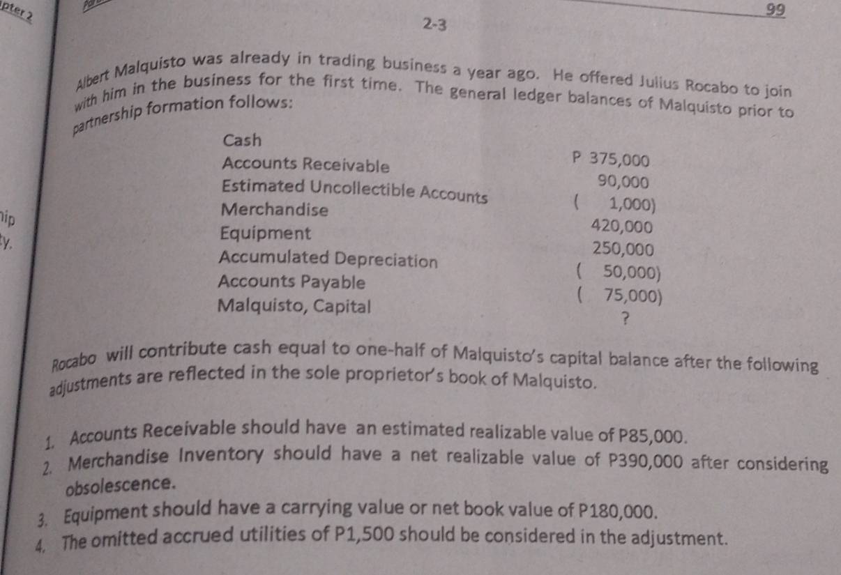 pter 2 
99 
2-3 
Albert Malquisto was already in trading business a year ago. He offered Julius Rocabo to join 
with him in the business for the first time. The general ledger balances of Malquisto prior to 
partnership formation follows: 
Cash 
Accounts Receivable
P 375,000
90,000
Estimated Uncollectible Accounts ( 1,000) 
ip 
Merchandise 420,000
k 
Equipment 250,000
Accumulated Depreciation ( 50,000) 
Accounts Payable ( 75,000) 
Malquisto, Capital 
? 
Rocabo will contribute cash equal to one-half of Malquisto's capital balance after the following 
adjustments are reflected in the sole proprietor's book of Malquisto. 
1. Accounts Receivable should have an estimated realizable value of P85,000. 
2. Merchandise Inventory should have a net realizable value of P390,000 after considering 
obsolescence. 
3. Equipment should have a carrying value or net book value of P180,000. 
4. The omitted accrued utilities of P1,500 should be considered in the adjustment.