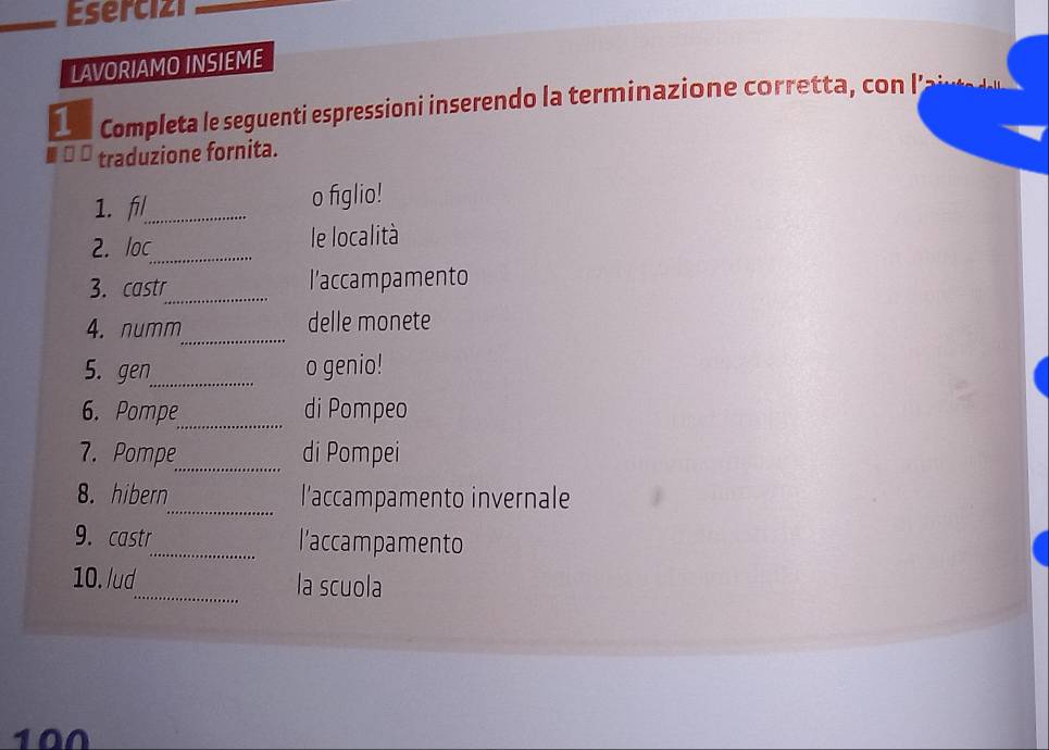 Esercizi 
LAVORIAMO INSIEME 
1 Completa le seguenti espressioni inserendo la terminazione corretta, con I’ 
traduzione fornita. 
1. fl_ o figlio! 
2. loc_ le località 
_ 
3. castr l’accampamento 
_ 
4. numm delle monete 
5. gen_ o genio! 
_ 
6. Pompe di Pompeo 
_ 
7. Pompe di Pompei 
8. hibern_ l’accampamento invernale 
9. castr_ l’accampamento 
10. /ud_ la scuola 
100