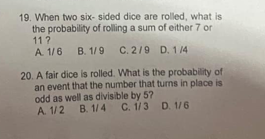 When two six- sided dice are rolled, what is
the probability of rolling a sum of either 7 or
11 ?
A. 1/ 6 B. 1/ 9 C. 2 /9 D. 1 /4
20. A fair dice is rolled. What is the probability of
an event that the number that turns in place is
odd as well as divisible by 5?
A. 1/ 2 B. 1/ 4 C. 1/ 3 D. 1/ 6