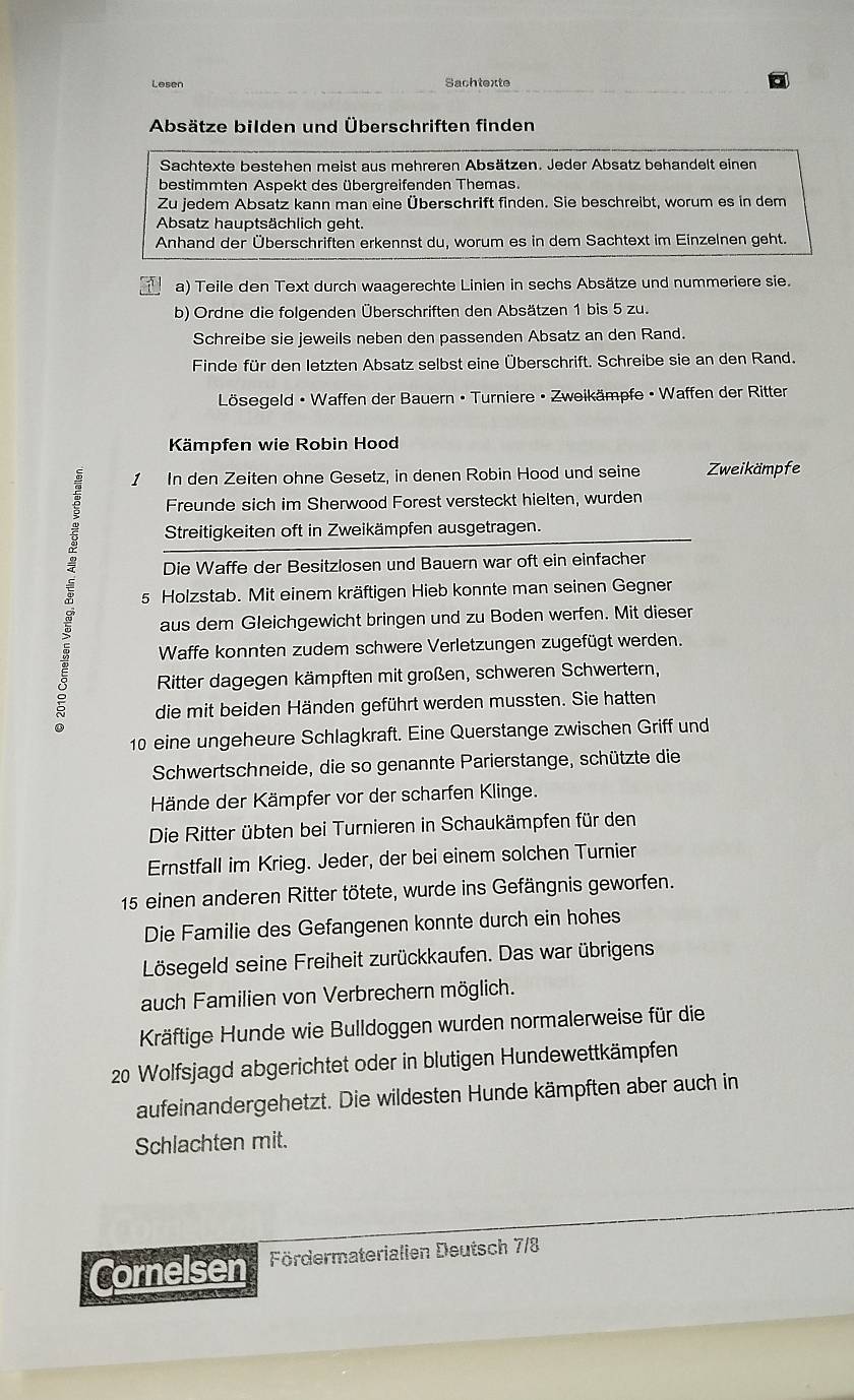 Lesen Sachtexte
Absätze bilden und Überschriften finden
Sachtexte bestehen meist aus mehreren Absätzen. Jeder Absatz behandelt einen
bestimmten Aspekt des übergreifenden Themas.
Zu jedem Absatz kann man eine Überschrift finden. Sie beschreibt, worum es in dem
Absatz hauptsächlich geht.
Anhand der Überschriften erkennst du, worum es in dem Sachtext im Einzelnen geht.
a) Teile den Text durch waagerechte Linien in sechs Absätze und nummeriere sie.
b) Ordne die folgenden Überschriften den Absätzen 1 bis 5 zu.
Schreibe sie jeweils neben den passenden Absatz an den Rand.
Finde für den letzten Absatz selbst eine Überschrift. Schreibe sie an den Rand.
Lösegeld • Waffen der Bauern • Turniere • Zweikämpfe • Waffen der Ritter
Kämpfen wie Robin Hood
1 In den Zeiten ohne Gesetz, in denen Robin Hood und seine Zweikämpfe
Freunde sich im Sherwood Forest versteckt hielten, wurden
Streitigkeiten oft in Zweikämpfen ausgetragen.
Die Waffe der Besitzlosen und Bauern war oft ein einfacher
5 Holzstab. Mit einem kräftigen Hieb konnte man seinen Gegner
aus dem Gleichgewicht bringen und zu Boden werfen. Mit dieser
Waffe konnten zudem schwere Verletzungen zugefügt werden.
Ritter dagegen kämpften mit großen, schweren Schwertern,
die mit beiden Händen geführt werden mussten. Sie hatten
10 eine ungeheure Schlagkraft. Eine Querstange zwischen Griff und
Schwertschneide, die so genannte Parierstange, schützte die
Hände der Kämpfer vor der scharfen Klinge.
Die Ritter übten bei Turnieren in Schaukämpfen für den
Ernstfall im Krieg. Jeder, der bei einem solchen Turnier
15 einen anderen Ritter tötete, wurde ins Gefängnis geworfen.
Die Familie des Gefangenen konnte durch ein hohes
Lösegeld seine Freiheit zurückkaufen. Das war übrigens
auch Familien von Verbrechern möglich.
Kräftige Hunde wie Bulldoggen wurden normalerweise für die
20 Wolfsjagd abgerichtet oder in blutigen Hundewettkämpfen
aufeinandergehetzt. Die wildesten Hunde kämpften aber auch in
Schlachten mit.
Cornelsen Fördermaterialien Deutsch 7/8