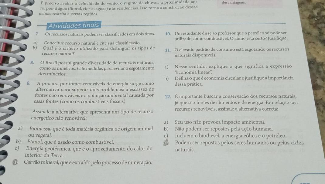 É preciso avaliar a velocidade do vento, o regime de chuvas, a proximidade aos desvantagens.
corpos-d'água (litoral, rios e lagoas) e às residências. Isso torna a construção dessas
usinas restrita a certas regiões.
Atividades finais
7. Os recursos naturais podem ser classificados em dois tipos. 10. Um estudante disse ao professor que o petróleo só pode ser
utilizado como combustível. O aluno está certo? Justifique.
a) Conceitue recurso natural e cite sua classificação.
b) Qual é o critério utilizado para distinguir os tipos de 11. O elevado padrão de consumo está esgotando os recursos
recurso natural? naturais disponíveis.
8. O Brasil possui grande diversidade de recursos naturais,
como os minérios. Cite medidas para evitar o esgotamento a) Nesse sentido, explique o que significa a expressão
dos minérios. “economia linear”
b) Defina o que é economia circular e justifique a importância
9. A procura por fontes renováveis de energia surge como dessa prática.
alternativa para superar dois problemas: a escassez de
fontes não renováveis e a poluição ambiental causada por 12. É importante buscar a conservação dos recursos naturais,
essas fontes (como os combustíveis fósseis). já que são fontes de alimentos e de energia. Em relação aos
Assinale a alternativa que apresenta um tipo de recurso recursos renováveis, assinale a alternativa correta:
energético não renovável:
a) Seu uso não provoca impacto ambiental.
a) Biomassa, que é toda matéria orgânica de origem animal b) Não podem ser repostos pela ação humana.
ou vegetal. c) Incluem o biodiesel, a energia eólica e o petróleo.
b) Etanol, que é usado como combustível. Podem ser repostos pelos seres humanos ou pelos ciclos
c) Energia geotérmica, que é o aproveitamento do calor do naturais.
interior da Terra.
d) Carvão mineral, que é extraído pelo processo de mineração.