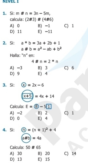 NIVEL I
1. Si: m# n=3n-5m, 
calcula: (2# 3)# (4# 6)
A) 0 B) -1 C) 1
D) 11 E) -11
2. Si: a*b=3a+2b+1
a# b=a^2-ab+b^2
Halla: “ n ” en:
4 # n=2*n
A) -3 B) 3 C) 6
D 9 E) 4
3. Si:  enclosecirclex=2x-6
x+5=4x+14
Calcula: E= enclosecircle8-5 1
A) -2 B) 2 C) 1
D 0 E) 4
4. Si:  enclosecirclen=(n+1)^2+4
(a# b)=4a
Calcula: 50 # 65
A) 30 B) 20 C) 14
D) 13 E) 15