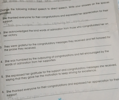 Change the following indirect speech to direct speech. Write your answers on the spaces 
provided. 
_ 
She thanked everyone for their congratulations and expressed her appreciation for their 
support 
_ 
. She acknowledged the kind words of admiration from those who congratulated her on 
her victory. 
_ 
3. They were grateful for the congratulatory messages they received and felt honored by 
the praise they received. 
_ 
4. She was humbiled by the outpouring of congratulations and felt encouraged by the 
words of admiration from her supporters. 
5. She expressed her gratitude for the support and congratulatory messages she received. 
saying that they gave her the motivation to keep striving for excellence. 
_ 
6. She thanked everyone for their congratulations and expressed her appreciation for thei 
support.