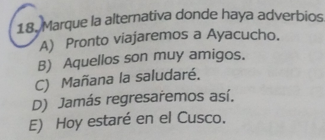 Marque la alternativa donde haya adverbios
A) Pronto viajaremos a Ayacucho.
B) Aquellos son muy amigos.
C) Mañana la saludaré.
D) Jamás regresaremos así.
E) Hoy estaré en el Cusco.