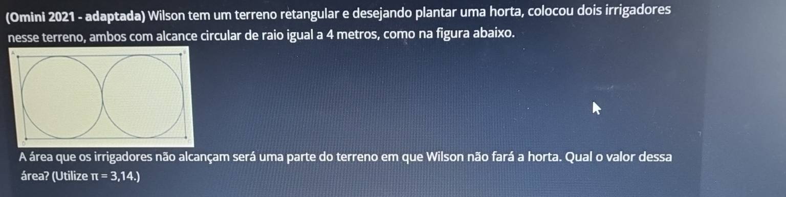 (Omini 2021 - adaptada) Wilson tem um terreno retangular e desejando plantar uma horta, colocou dois irrigadores 
nesse terreno, ambos com alcance circular de raio igual a 4 metros, como na figura abaixo. 
A área que os irrigadores não alcançam será uma parte do terreno em que Wilson não fará a horta. Qual o valor dessa 
área? (Utilize π =3,14.)