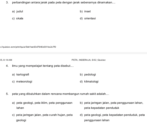 perbandingan antara jarak pada peta dengan jarak sebenarnya dinamakan....
a) judul b) inset
c) skala d) orientas i
a:/quiz iz z . co m/prin tqu iz/5dd1 ee 63d79 46 c0 01 bc 2c 7f0
25. 8:14A A PETA, INDERAJA, SIG | Quizizz
4. ilmu yang mempelajari tentang peta disebut....
a)kartografi b) pedologi
c) meteorologi d) klimatologi
5. peta yang dibutuhkan dalam rencana membangun rumah sakit adalah....
a) peta geologi, peta iklim, peta penggunaan b) peta jaringan jalan, peta penggunaan lahan,
lahan peta kepadatan penduduk
c) peta jaringan jalan, peta curah hujan, peta d) peta geologi, peta kepadatan penduduk, peta
geologi penggunaan lahan