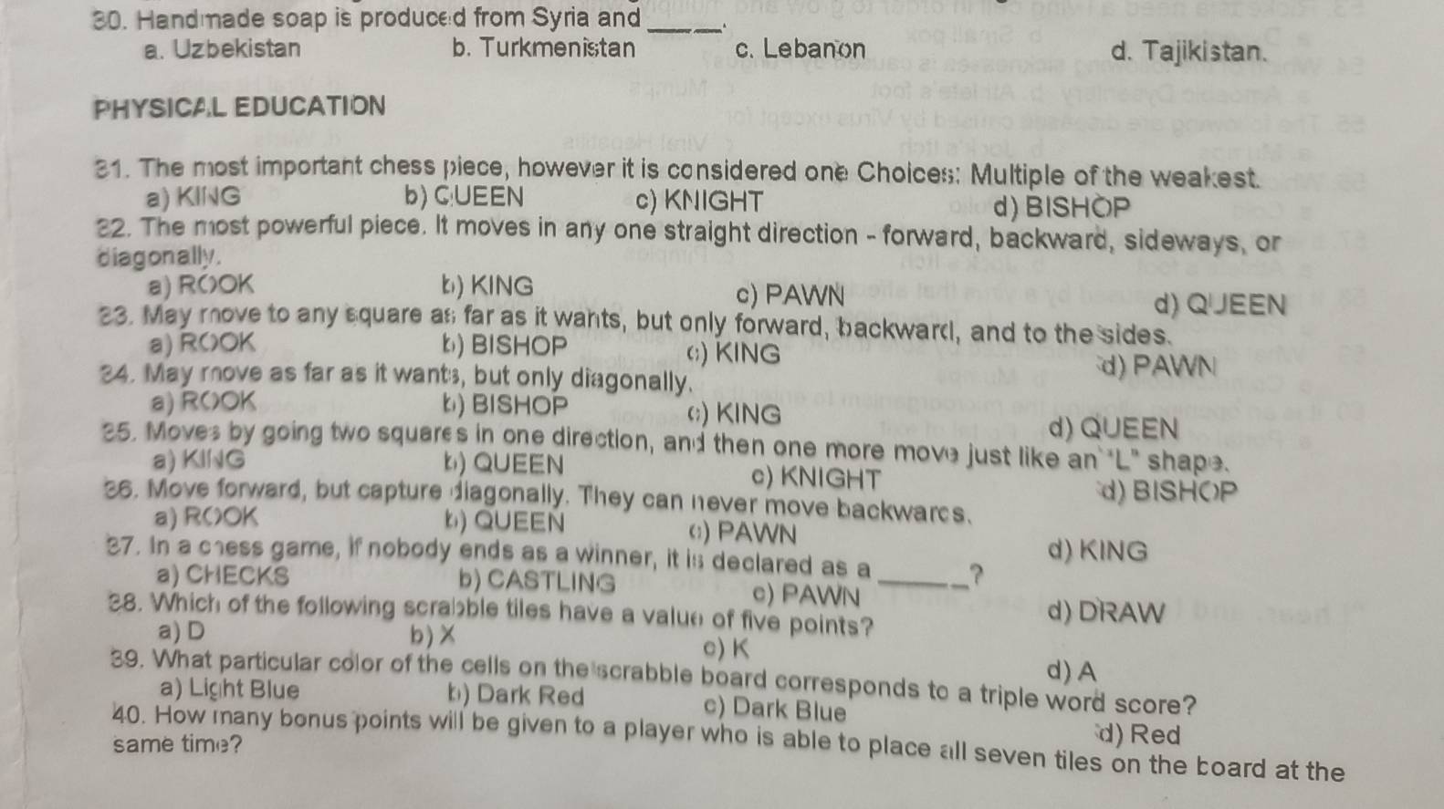 Hand made soap is produced from Syria and_ .
a. Uzbekistan b. Turkmenistan c. Lebanon d. Tajikistan.
PHYSICAL EDUCATION
31. The most important chess piece, however it is considered one Choices: Multiple of the weakest.
a) KING b) C:UEEN c) KNIGHT d) BISHOP
22. The most powerful piece. It moves in any one straight direction - forward, backward, sideways, or
diagon ally .
a) R()OK b) KING c) PAWN
d) Q∪JEEN
23. May move to any square an far as it wants, but only forward, backward, and to the sides.
a) ROOK b) BISHOP c;) KING
24. May move as far as it want , but only diagonally. d) PAWN
a) R()OK b) BISHOP (;) KING
d) QUEEN
25. Moves by going two squares in one direction, and then one more move just like an "L" shape.
a) KING b) QUEEN c) KNIGHT
36. Move forward, but capture diagonally. They can never move backwarcs. d) BISHOP
a) ROOK b) QUEEN c) PAWN
37. In a chess game, if nobody ends as a winner, it is declared as a
d) KING
a) CHECKS b) CASTLING c) PAWN_
?
38. Which of the following scrabble tiles have a value of five points?
d) DRAW
a)D b)×
c) K
d) A
39. What particular color of the cells on the scrabble board corresponds to a triple word score?
a) Light Blue b) Dark Red c) Dark Blue
40. How many bonus points will be given to a player who is able to place all seven tiles on the board at the
same time?
d)Red