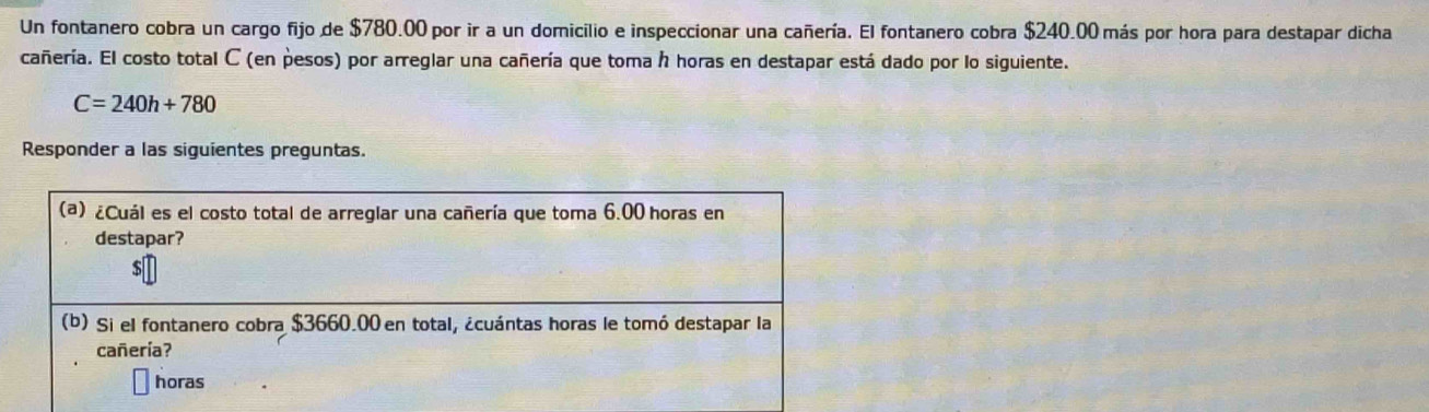 Un fontanero cobra un cargo fijo de $780.00 por ir a un domicilio e inspeccionar una cañería. El fontanero cobra $240.00 más por hora para destapar dicha 
cañería. El costo total C (en pesos) por arreglar una cañería que toma h horas en destapar está dado por lo siguiente.
C=240h+780
Responder a las siguientes preguntas.