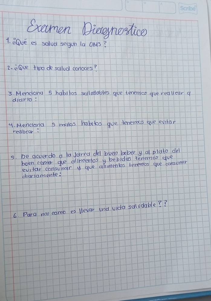 Gxemen Dieeynostice) 
1. aGve es salod segun la ons? 
2. iDve tipo de salod conoces? 
3. Menciona 5 habitos salodables gve tenemos gue realicar a 
diario: 
4. Menciona 9 malos habitos gue tenemos gue evitar 
realicar: 
s. De acverdo a la Jarra del bvuen bebery a plato del 
boen comer ge alimentos y bebidas tenemas gue 
evitar consumir y gue alimentos tenemos gue consomir 
diariamente: 
6. Para mrcomo es llevar and vida solodable? ?