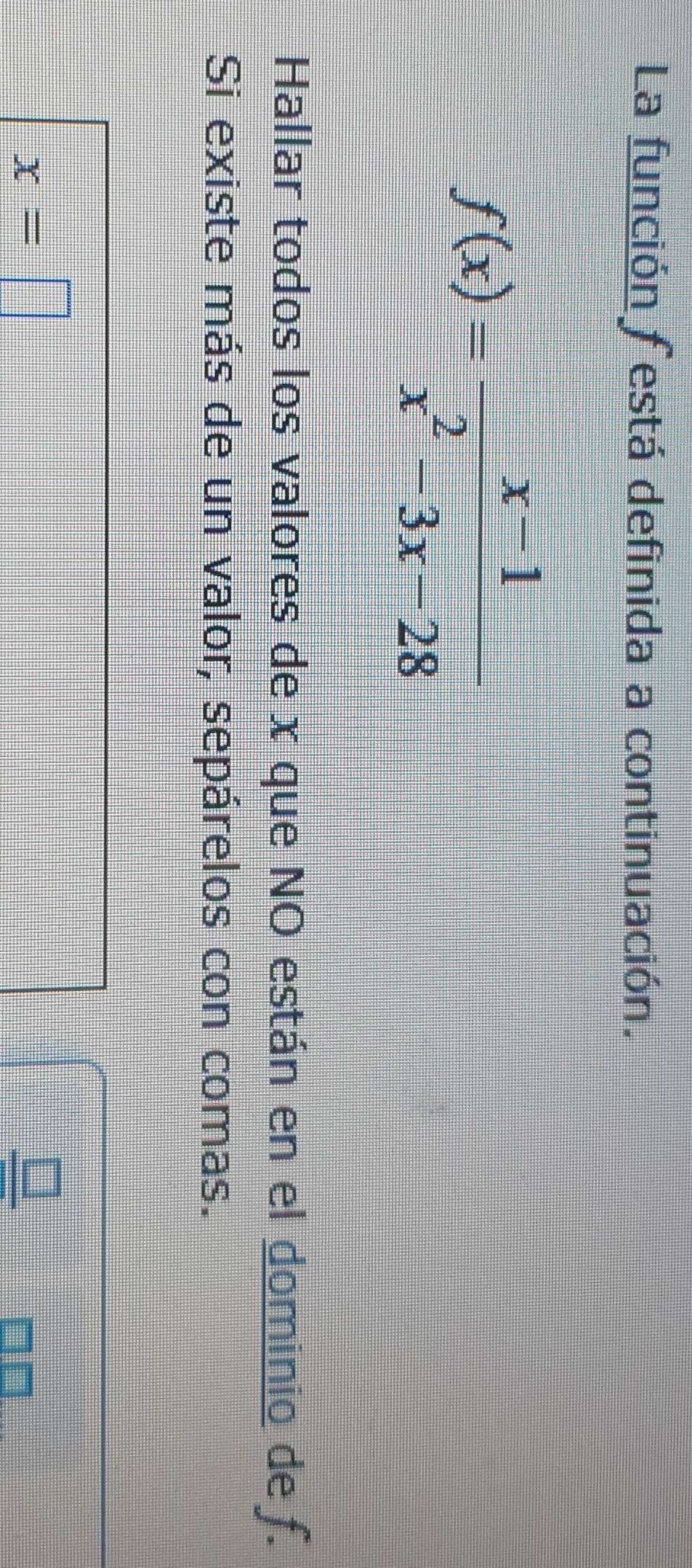 La función festá definida a continuación.
f(x)= (x-1)/x^2-3x-28 
Hallar todos los valores de x que NO están en el dominio de f. 
Si existe más de un valor, sepárelos con comas.
x=□
_ □ 