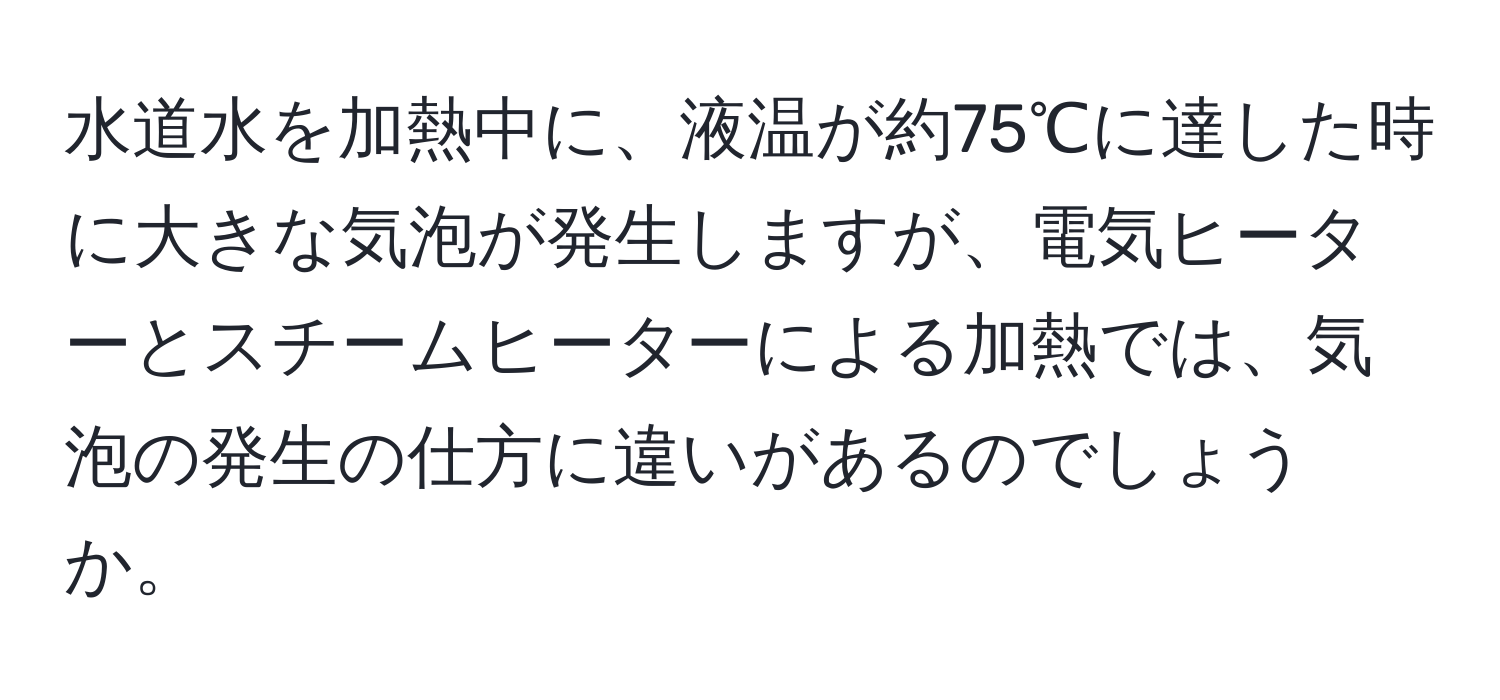 水道水を加熱中に、液温が約75℃に達した時に大きな気泡が発生しますが、電気ヒーターとスチームヒーターによる加熱では、気泡の発生の仕方に違いがあるのでしょうか。