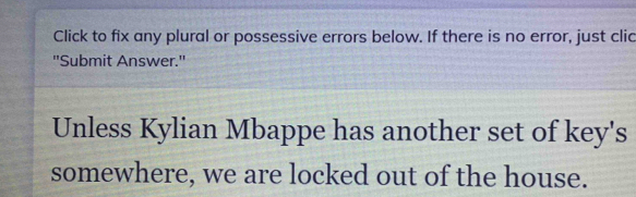 Click to fix any plural or possessive errors below. If there is no error, just clic 
"Submit Answer." 
Unless Kylian Mbappe has another set of key's 
somewhere, we are locked out of the house.