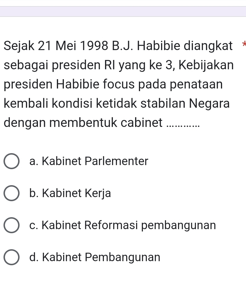 Sejak 21 Mei 1998 B.J. Habibie diangkat *
sebagai presiden RI yang ke 3, Kebijakan
presiden Habibie focus pada penataan
kembali kondisi ketidak stabilan Negara
dengan membentuk cabinet_
a. Kabinet Parlementer
b. Kabinet Kerja
c. Kabinet Reformasi pembangunan
d. Kabinet Pembangunan