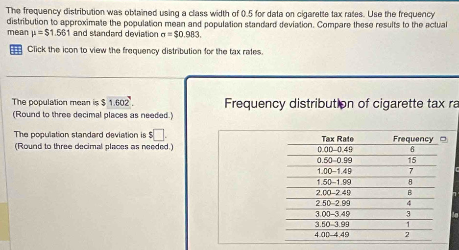 The frequency distribution was obtained using a class width of 0.5 for data on cigarette tax rates. Use the frequency 
distribution to approximate the population mean and population standard deviation. Compare these results to the actual 
mean mu =$1.561 and standard deviation sigma =$0.983. 
Click the icon to view the frequency distribution for the tax rates. 
The population mean is $ 1.602. Frequency distribution of cigarette tax ra 
(Round to three decimal places as needed.) 
The population standard deviation is $□. 
(Round to three decimal places as needed.) 
is