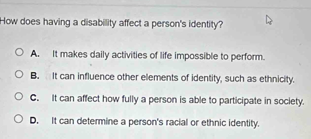 How does having a disability affect a person's identity?
A. It makes daily activities of life impossible to perform.
B. It can influence other elements of identity, such as ethnicity.
C. It can affect how fully a person is able to participate in society.
D. It can determine a person's racial or ethnic identity.