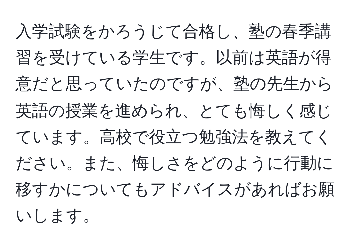 入学試験をかろうじて合格し、塾の春季講習を受けている学生です。以前は英語が得意だと思っていたのですが、塾の先生から英語の授業を進められ、とても悔しく感じています。高校で役立つ勉強法を教えてください。また、悔しさをどのように行動に移すかについてもアドバイスがあればお願いします。