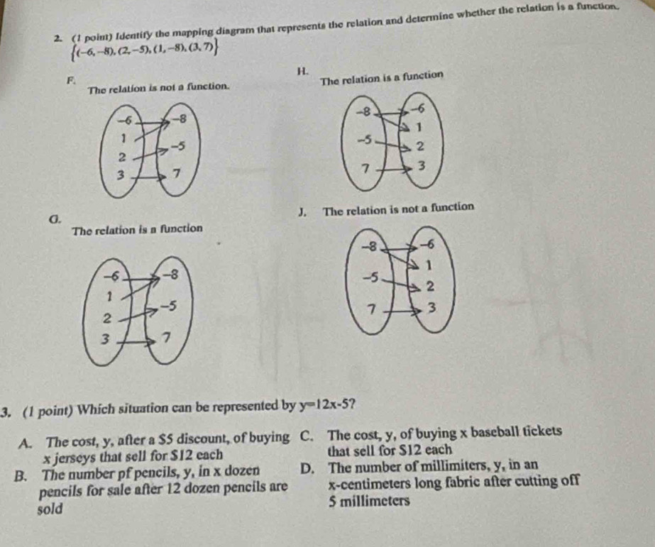 Identify the mapping diagram that represents the relation and determine whether the relation is a function.
 (-6,-8),(2,-5),(1,-8),(3,7)
H.
F. The relation is a function
The relation is not a function.

A. J. The relation is not a function
The relation is a function

3. (1 point) Which situation can be represented by y=12x-5 ?
A. The cost, y, after a $5 discount, of buying C. The cost, y, of buying x baseball tickets
x jerseys that sell for $12 each that sell for $12 each
B. The number pf pencils, y, in x dozen D. The number of millimiters, y, in an
pencils for sale after 12 dozen pencils are x-centimeters long fabric after cutting off
sold
5 millimeters