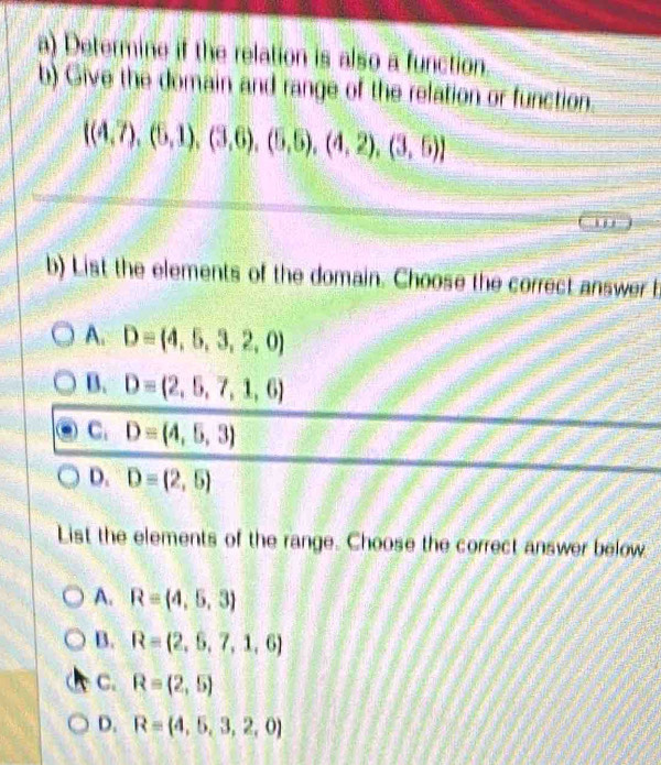 Determine if the relation is also a function
b) Give the domain and range of the relation or function.
 (4,7),(5,1),(3,6),(5,5),(4,2),(3,5)
b) List the elements of the domain. Choose the correct answer b
A. D= 4,5,3,2,0
B. D=(2,5,7,1,6)
C. D=(4,5,3)
D. D=(2,5)
List the elements of the range. Choose the correct answer below
A. R=(4,5,3)
B. R=(2,6,7,1,6)
C. R=(2,5)
D. R= 4,5,3,2,0