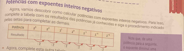 Potencias com expoentes inteiros negativos
=
Agora, vamos descobrir como calcular potências com expoentes inteiros negativos. Para isso,
pelas setas para completar  complete a tabela com os resultados das potênciaso procedimento indicado
Note que, de uma
otência para a seguinte,
: 2 :2 o expoente diminui uma
» Agora, com p le te esta o   tra  tbo