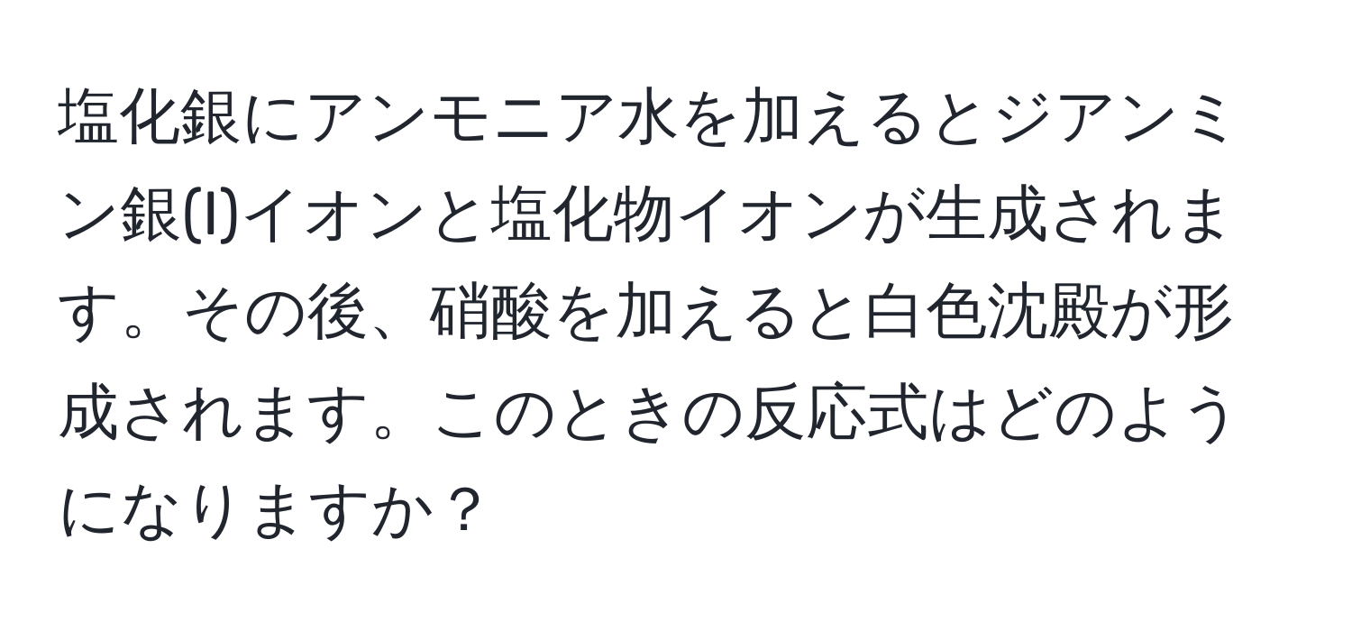 塩化銀にアンモニア水を加えるとジアンミン銀(I)イオンと塩化物イオンが生成されます。その後、硝酸を加えると白色沈殿が形成されます。このときの反応式はどのようになりますか？