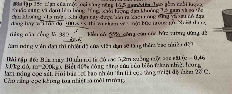 Bài tập 15: Đạn của một loại súng nặng 16,5 gam/viên (bao gồm khối lượng 
thuốc súng và đạn) làm bằng đồng, khối lượng đạn khoảng 7,5 gam và sơ tốc 
đạn khoảng 715 m/s. Khi đạn này được bắn ra khỏi nòng súng và sau đó đạn 
đang bay với tốc độ 300 m / s thì va chạm vào một bức tường gỗ. Nhiệt dung 
riêng của đồng là 380 J/kg.K . Nếu có 55% công cản của bức tường dùng đề 
làm nóng viên đạn thì nhiệt độ của viên đạn sẽ tăng thêm bao nhiêu độ? 
Bài tập 16: Búa máy 10 tấn rơi từ độ cao 3,2m xuống một cọc sắt (c=0,46
kJ/kg.độ, m=200kg). Biết 40% động năng của búa biến thành nhiệt lượng 
làm nóng cọc sắt. Hỏi búa rơi bao nhiêu lần thì cọc tăng nhiệt độ thêm 20°C. 
Cho rằng cọc không tỏa nhiệt ra môi trường.