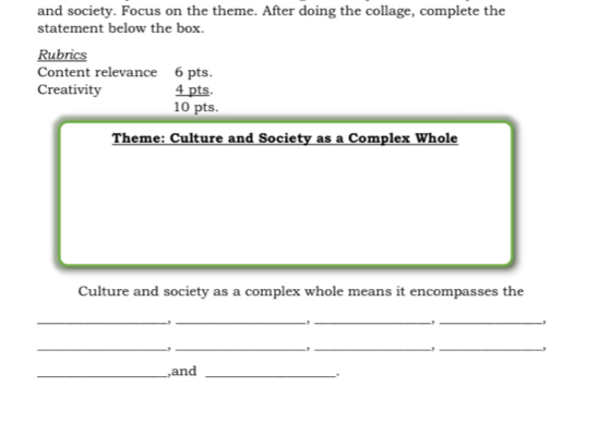 and society. Focus on the theme. After doing the collage, complete the 
statement below the box. 
Rubrics 
Content relevance 6 pts. 
Creativity 4 pts. 
10 pts. 
Theme: Culture and Society as a Complex Whole 
Culture and society as a complex whole means it encompasses the 
_-,_ 
-,_ 
, _, 
_ 
__, 
, _, 
_,and_