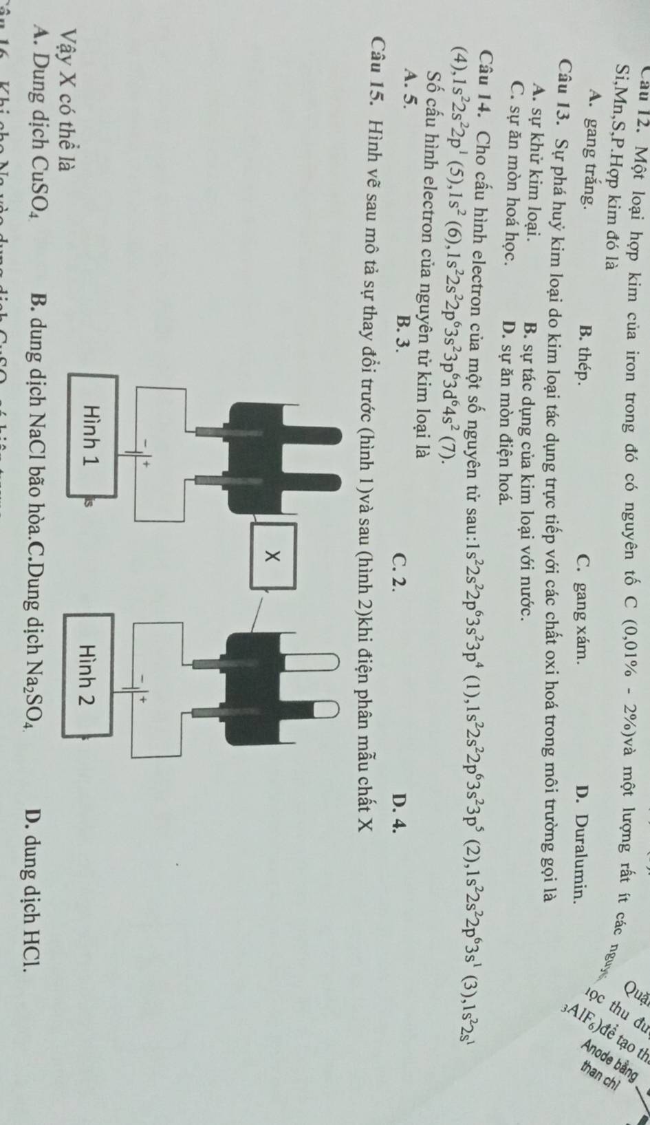 Cau 12. Một loại hợp kim của iron trong đó có nguyên tố C (0,01% -2% ) à một lượng rất ít các nguy   g
Si,Mn,S,P.Hợp kim đó là
A. gang trắng. B. thép. C. gang xám.
D. Duralumin.
Câu 13. Sự phá huỷ kim loại do kim loại tác dụng trực tiếp với các chất oxi hoá trong môi trường gọi là
A. sự khử kim loại. B. sự tác dụng của kim loại với nước.
C. sự ăn mòn hoá học. D. sự ăn mòn điện hoá.
Câu 14. Cho cấu hình electron của một số nguyên tử sau: 1s^22s^22p^63s^23p^4 (1), 1s^22s^22p^63s^23p^5 (2), 1s^22s^22p^63s^1 (3) ,1s^22s^1
(4), 1s^22s^22p^1 (5) ,1s^2 (6), 1s^22s^22p^63s^23p^63d^64s^2(7).
Số cấu hình electron của nguyên tử kim loại là
A. 5. C. 2. D. 4.
B. 3.
Câu 15. Hình vẽ sau mô tả sự thay đổi trước (hình 1)và sau (hình 2)khi điện phân mẫu chất X
Vậy X có thể là
A. Dung dịch CuSO_4 B. dung dịch NaCl bão hòa.C.Dung dịch Na_2SO_4 D. dung dịch HCl.