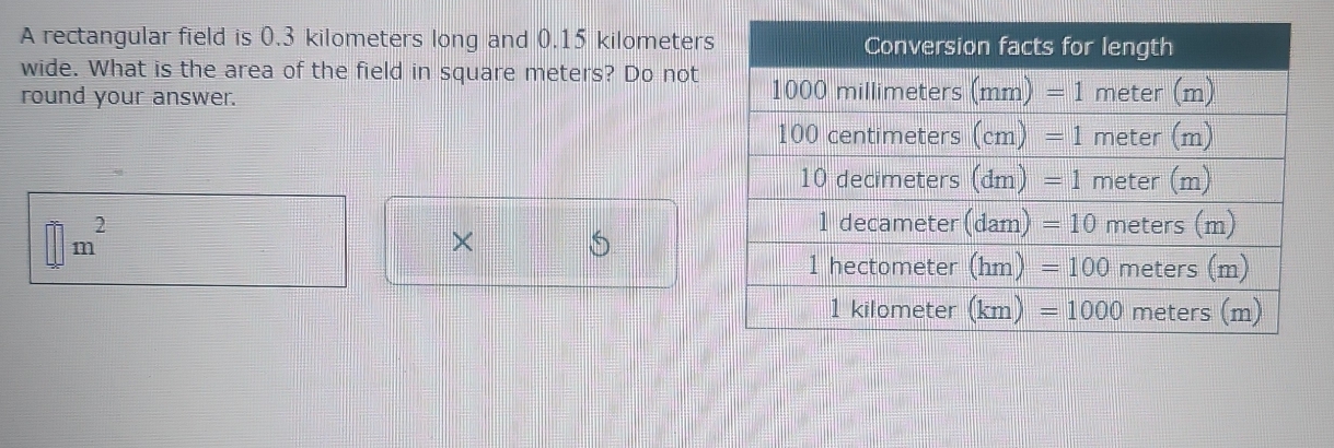 A rectangular field is 0.3 kilometers long and 0.15 kilometers
wide. What is the area of the field in square meters? Do not
round your answer.
□ m^2
×