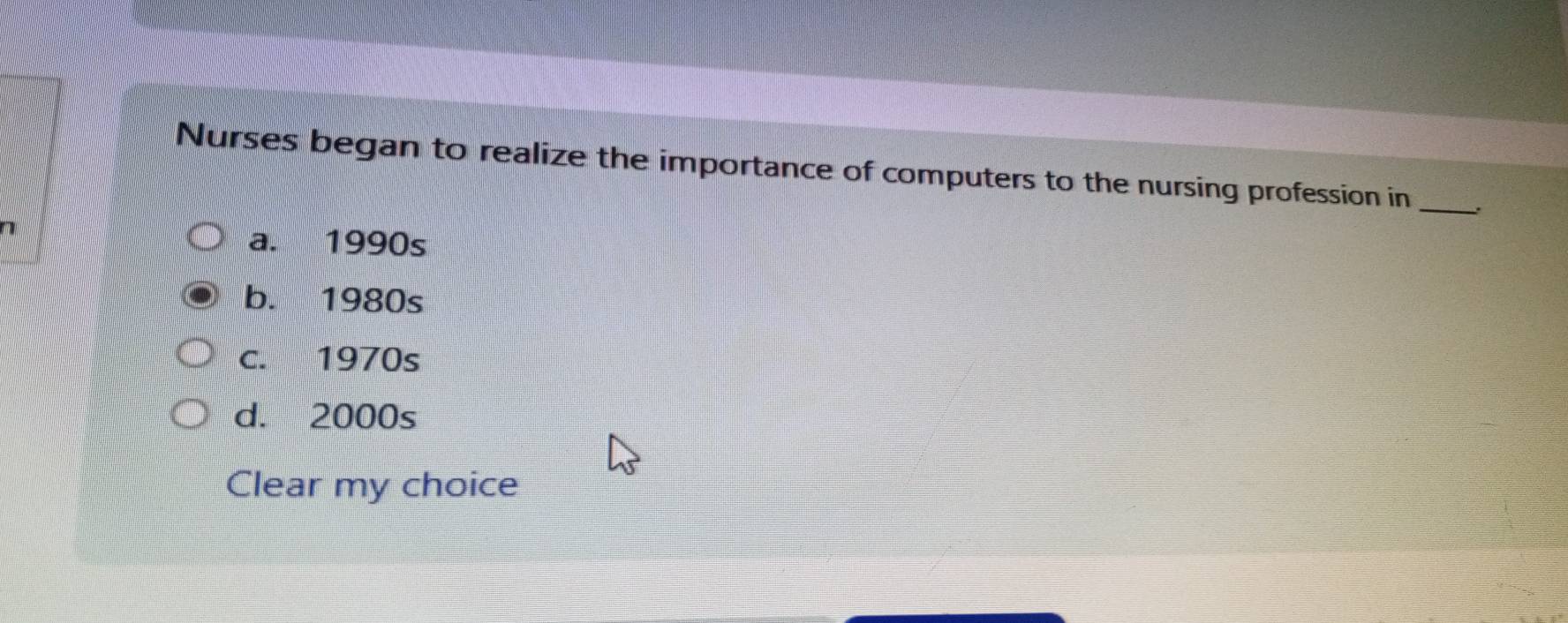 Nurses began to realize the importance of computers to the nursing profession in _.
7
a. 1990s
b. 1980s
c. 1970s
d. 2000s
Clear my choice