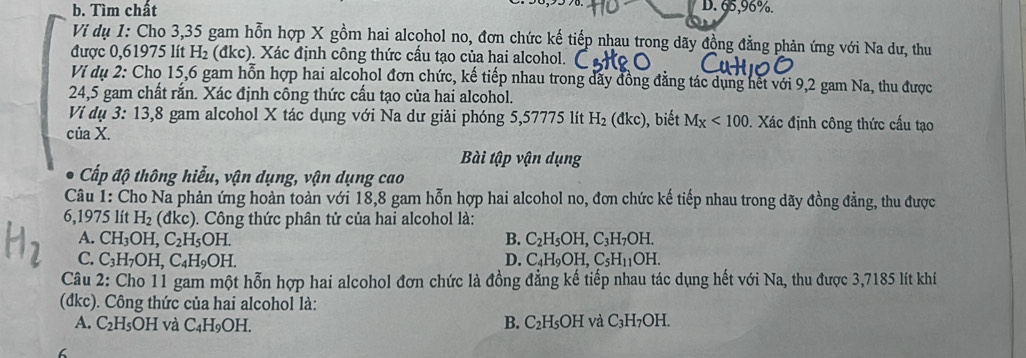 b. Tìm chất D. 65,96%.
Vi dụ 1: Cho 3,35 gam hỗn hợp X gồm hai alcohol no, đơn chức kế tiếp nhau trong dãy đồng đẳng phản ứng với Na dư, thu
được 0,61975 lít H_2 (đkc). Xác định công thức cầu tạo của hai alcohol.
Ví dụ 2: Cho 15,6 gam hỗn hợp hai alcohol đơn chức, kế tiếp nhau trong dãy đồng đẳng tác dụng hết với 9,2 gam Na, thu được
24,5 gam chất rằn. Xác định công thức cầu tạo của hai alcohol.
Ví dụ 3: 13,8 gam alcohol X tác dụng với Na dư giải phóng 5,57775 lít H_2(dkc) , biết M_X<100</tex>  Xác định công thức cấu tạo
của X.
Bài tập vận dụng
Cấp độ thông hiểu, vận dụng, vận dụng cao
Câu 1: Cho Na phản ứng hoàn toàn với 18,8 gam hỗn hợp hai alcohol no, đơn chức kế tiếp nhau trong dãy đồng đẳng, thu được
6,1975 lít H_2 (đkc). Công thức phân tử của hai alcohol là:
A. CH_3OH,C_2H_5OH. B. C_2H_5OH,C_3H_7OH.
C. C_3H_7OH,C_4H_9OH. D. C_4H_9OH,C_5H_11OH.
Câu 2: Cho 11 gam một hỗn hợp hai alcohol đơn chức là đồng đẳng kế tiếp nhau tác dụng hết với Na, thu được 3,7185 lít khí
(đkc). Công thức của hai alcohol là:
B.
A. C_2H_5OH và C_4H_9OH. C_2H_5OH và C_3H_7OH.
6