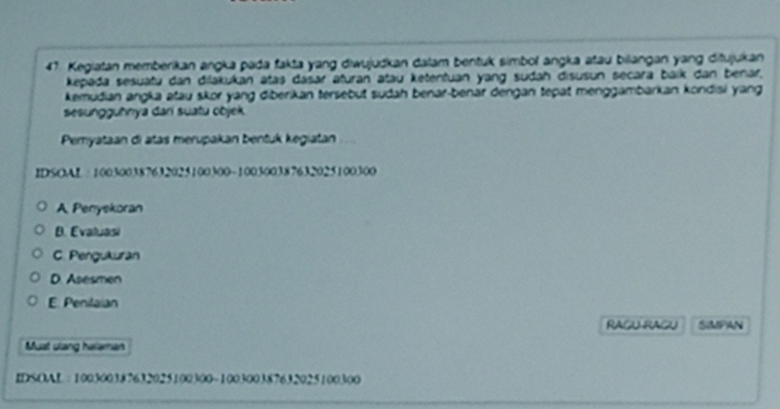 Kegiatan memberikan angka pada fakta yang diwujudkan dalam bentuk simbol angka atau bilangan yang ditujukan
kepada sesuatu dan dilakukan atas dasar aturan atau ketentuan yang sudah disusun secara baik dan benar,
kemudian angka atau skor yang diberikan tersebut sudah benar-benar dengan tepat menggambarkan kondisi yang
sesungguhnya dari suatu objek
Pemyataan di atas merupakan bentuk kegiatan
IDSOAL : 100300387632025100300 ~ 100300387632025100300
A Penyekoran
B. Evaluasi
C. Pengukuran
D. Asesmen
E. Penilaian
RAGU RAGU SIMPAN
Must ulang halaman
IDSOAL : 100300387632025100300 ~ 100300387632025100300