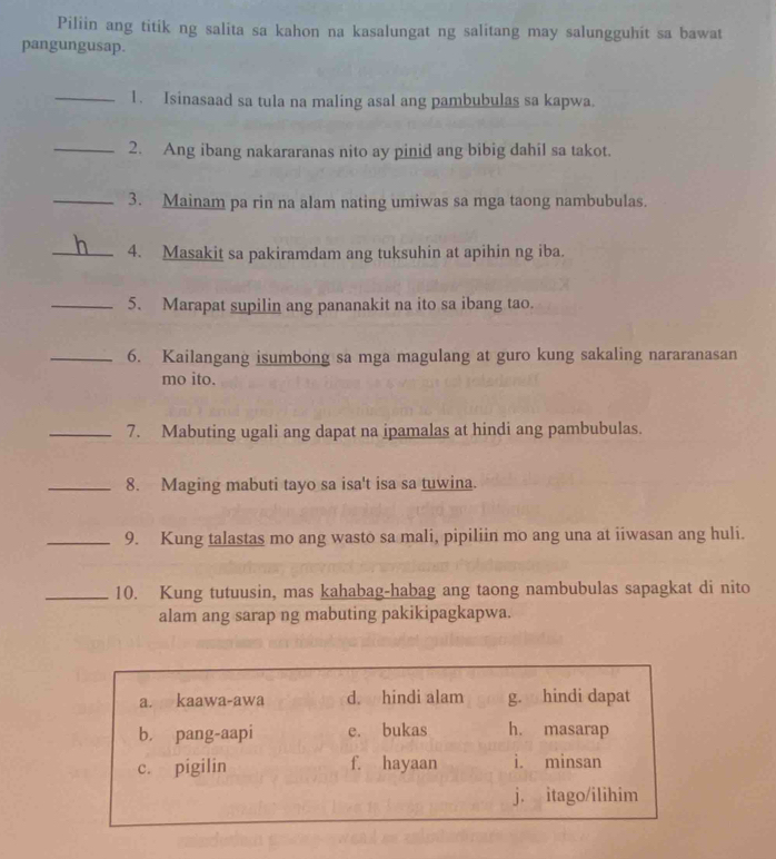 Piliin ang titik ng salita sa kahon na kasalungat ng salitang may salungguhit sa bawat
pangungusap.
_1. Isinasaad sa tula na maling asal ang pambubulas sa kapwa.
_2. Ang ibang nakararanas nito ay pinid ang bibig dahil sa takot.
_3. Mainam pa rin na alam nating umiwas sa mga taong nambubulas.
_4. Masakit sa pakiramdam ang tuksuhin at apihin ng iba.
_5. Marapat supilin ang pananakit na ito sa ibang tao.
_6. Kailangang isumbong sa mga magulang at guro kung sakaling nararanasan
mo ito.
_7. Mabuting ugali ang dapat na ipamalas at hindi ang pambubulas.
_8. Maging mabuti tayo sa isa't isa sa tuwina.
_9. Kung talastas mo ang wasto sa mali, pipiliin mo ang una at iiwasan ang huli.
_10. Kung tutuusin, mas kahabag-habag ang taong nambubulas sapagkat di nito
alam ang sarap ng mabuting pakikipagkapwa.
a. kaawa-awa d. hindi alam g. hindi dapat
b. pang-aapi e. bukas h. masarap
c. pigilin f. hayaan i. minsan
j. itago/ilihim