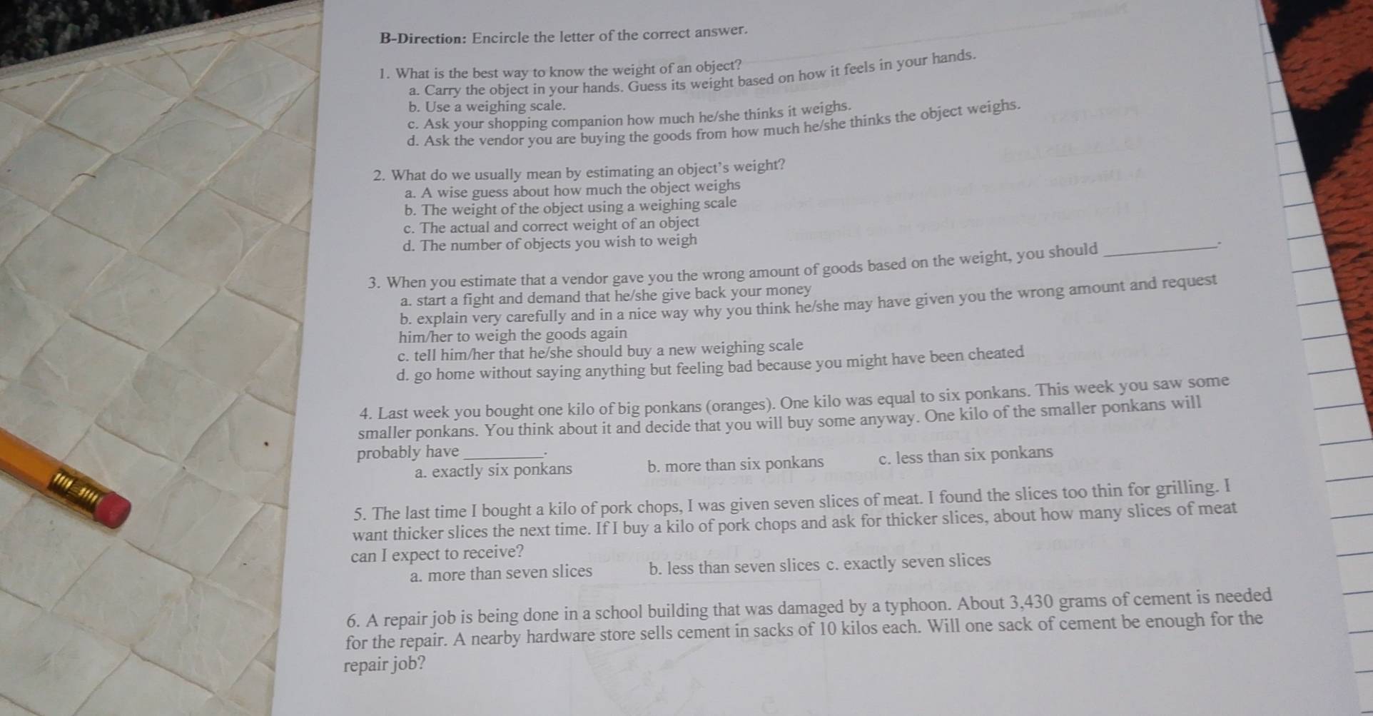 B-Direction: Encircle the letter of the correct answer.
1. What is the best way to know the weight of an object?
a. Carry the object in your hands. Guess its weight based on how it feels in your hands
b. Use a weighing scale.
c. Ask your shopping companion how much he/she thinks it weighs.
d. Ask the vendor you are buying the goods from how much he/she thinks the object weighs.
2. What do we usually mean by estimating an object’s weight?
a. A wise guess about how much the object weighs
b. The weight of the object using a weighing scale
c. The actual and correct weight of an object
d. The number of objects you wish to weigh :
3. When you estimate that a vendor gave you the wrong amount of goods based on the weight, you should_
a. start a fight and demand that he/she give back your money
b. explain very carefully and in a nice way why you think he/she may have given you the wrong amount and request
him/her to weigh the goods again
c. tell him/her that he/she should buy a new weighing scale
d. go home without saying anything but feeling bad because you might have been cheated
4. Last week you bought one kilo of big ponkans (oranges). One kilo was equal to six ponkans. This week you saw some
smaller ponkans. You think about it and decide that you will buy some anyway. One kilo of the smaller ponkans will
probably have_
a. exactly six ponkans b. more than six ponkans c. less than six ponkans
1'1- 31*
5. The last time I bought a kilo of pork chops, I was given seven slices of meat. I found the slices too thin for grilling. I
want thicker slices the next time. If I buy a kilo of pork chops and ask for thicker slices, about how many slices of meat
can I expect to receive?
a. more than seven slices b. less than seven slices c. exactly seven slices
6. A repair job is being done in a school building that was damaged by a typhoon. About 3,430 grams of cement is needed
for the repair. A nearby hardware store sells cement in sacks of 10 kilos each. Will one sack of cement be enough for the
repair job?