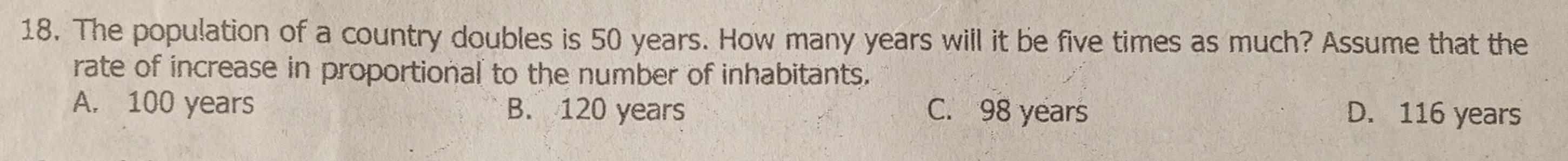 The population of a country doubles is 50 years. How many years will it be five times as much? Assume that the
rate of increase in proportional to the number of inhabitants.
A. 100 years B. 120 years C. 98 years D. 116 years