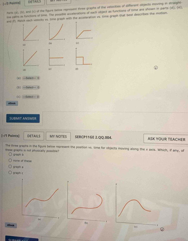 DETAILS
Parts (a), (b), and (c) of the figure below represent three graphs of the velocities of different objects moving in straight-
line paths as functions of time. The possible accelerations of each object as functions of time are shown in parts (d), (e),
and (f). Match each velocity vs. time graph with the acceleration vs, time graph that best describes the motion.
(π) (b) (c)
(d) (c) (1)
(a) -Select-0
(b) -Select-0
(c) -Select-0
eBook
SUBMIT ANSWER
[-/1 Points] DETAILS MY NOTES SERCP11GE 2.QQ.004. ASK YOUR TEACHER
The three graphs in the figure below represent the position vs. time for objects moving along the x axis. Which, if any, of
these graphs is not physically possible?
graph b
none of these
graph a
graph c
eBook