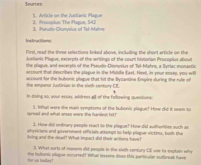 Sources: 
1. Article on the Justianic Plague 
2. Procopius: The Plague, 542
3. Pseudo-Dionysius of Tel-Mahre 
Instructions: 
First, read the three selections linked above, including the short article on the 
Justianic Plague, excerpts of the writings of the court historian Procopius about 
the plague, and excerpts of the Pseudo-Dionysius of Tel-Mahre, a Syriac monastic 
account that describes the plague in the Middle East. Next, in your essay, you will 
account for the bubonic plague that hit the Byzantine Empire during the rule of 
the emperor Justinian in the sixth century CE. 
In doing so, your essay, address all of the following questions: 
1. What were the main symptoms of the bubonic plague? How did it seem to 
spread and what areas were the hardest hit? 
2. How did ordinary people react to the plague? How did authorities such as 
physicians and government officials attempt to help plague victims, both the 
living and the dead? What impact did their actions have? 
3. What sorts of reasons did people in the sixth century CE use to explain why 
the bubonic plague occurred? What lessons does this particular outbreak have 
for us today?