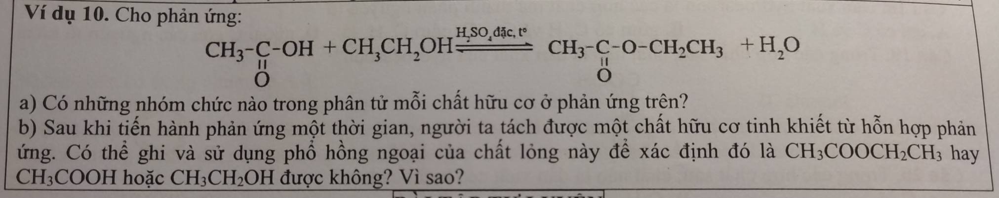 Ví dụ 10. Cho phản ứng: 
CH_3^(-C-OH+CH_3)CH_2OHxrightarrow H_2SO_4tc.t°CH_3^(-O- CH_2)CH_3+H_2O
a) Có những nhóm chức nào trong phân tử mỗi chất hữu cơ ở phản ứng trên? 
b) Sau khi tiến hành phản ứng một thời gian, người ta tách được một chất hữu cơ tinh khiết từ hỗn hợp phản 
ứng. Có thể ghi và sử dụng phổ hồng ngoại của chất lỏng này để xác định đó là CH_3COOCH_2CH_3 hay
CH_3COOH hoặc CH_3CH_2OH được không? Vì sao?