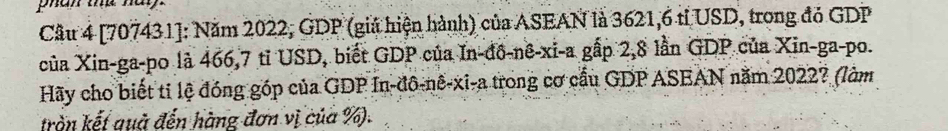 phan te nay. 
Cầu 4 [707431]: Năm 2022, GDP (giá hiện hành) của ASEAN là 3621, 6 tỉ USD, trong đỏ GDP 
của Xin-ga-po là 466, 7 tỉ USD, biết GDP của In-đô-nê-xi-a gấp 2,8 lần GDP của Xin-ga-po. 
Hãy cho biết ti lệ đóng góp của GDP In-đô-nê-xi-a trong cơ cầu GDP ASEAN năm 2022? (làm 
tròn kết quà đến hàng đơn vị của %).