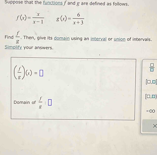 Suppose that the functions ∫ and g are defined as follows.
f(x)= x/x-1  g(x)= 6/x+3 
Find  f/g . Then, give its domain using an interval or union of intervals. 
Simplify your answers.
( f/g )(x)=□
 □ /□  
[□ ,□ ]
Domain of  f/g :□
[□ ,□ )
-∞