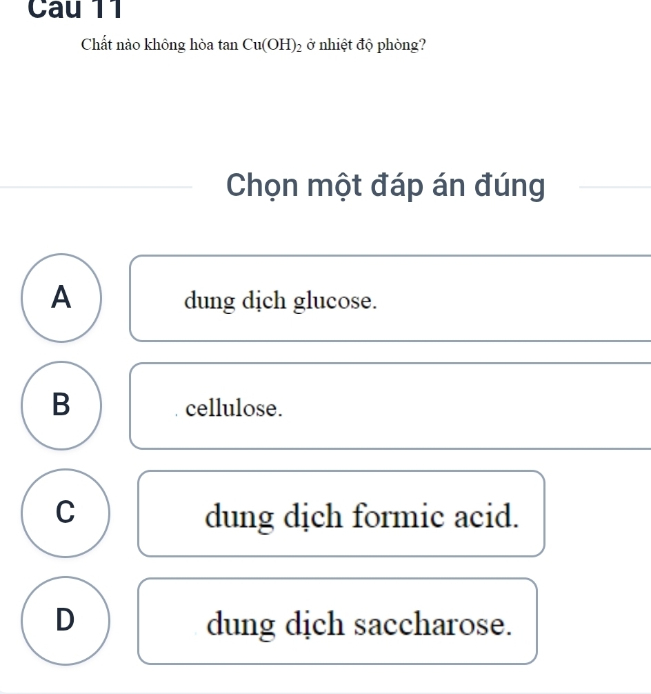 Chất nào không hòa tan Cu(OH)_2 ở nhiệt độ phòng?
Chọn một đáp án đúng
A dung dịch glucose.
B
cellulose.
C dung dịch formic acid.
D dung dịch saccharose.