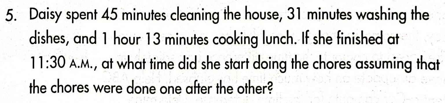 Daisy spent 45 minutes cleaning the house, 31 minutes washing the 
dishes, and 1 hour 13 minutes cooking lunch. If she finished at 
11:30 A.M., at what time did she start doing the chores assuming that 
the chores were done one after the other?