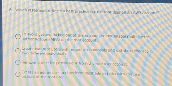 Which statement reflects a best practice for the root user on an AWS account?
To avoid getting locked out of the account, do not enable multi-factor
authentication (MFA) on the root account.
Create two root users with separate credentials and distribute them to
two different individuals.
Remove unneeded permissions from the root user account.
Create an admin user and perform most admin tasks with this user
instead of the root user.