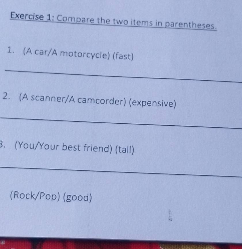 Compare the two items in parentheses. 
1. (A car/A motorcycle) (fast) 
_ 
2. (A scanner/A camcorder) (expensive) 
_ 
3. (You/Your best friend) (tall) 
_ 
(Rock/Pop) (good)