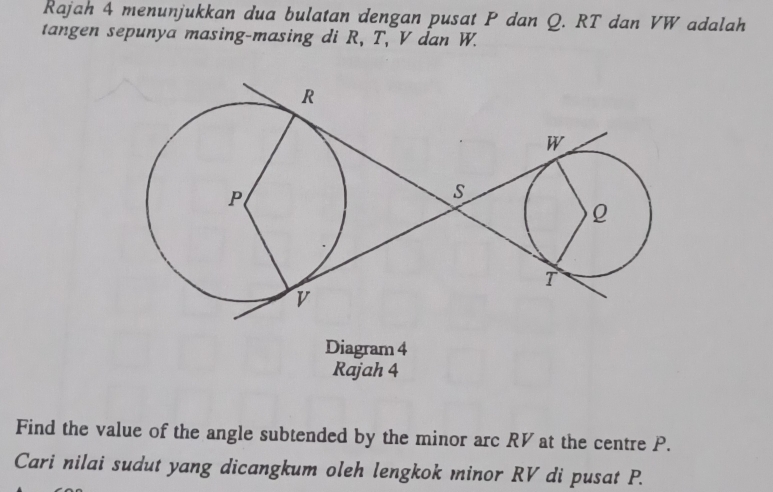 Rajah 4 menunjukkan dua bulatan dengan pusat P dan Q. RT dan VW adalah 
tangen sepunya masing-masing di R, T, V dan W. 
Diagram 4 
Rajah 4 
Find the value of the angle subtended by the minor arc RV at the centre P. 
Cari nilai sudut yang dicangkum oleh lengkok minor RV di pusat P.