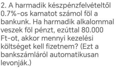 A harmadik készpénzfelvételtől
0.7% -os kamatot számol föl a 
bankunk. Ha harmadik alkalommal 
veszek föl pénzt, ezúttal 80.000
Ft-ot, akkor mennyi kezelési 
költséget kell fizetnem? (Ezt a 
bankszámláról automatikusan 
levonják.)