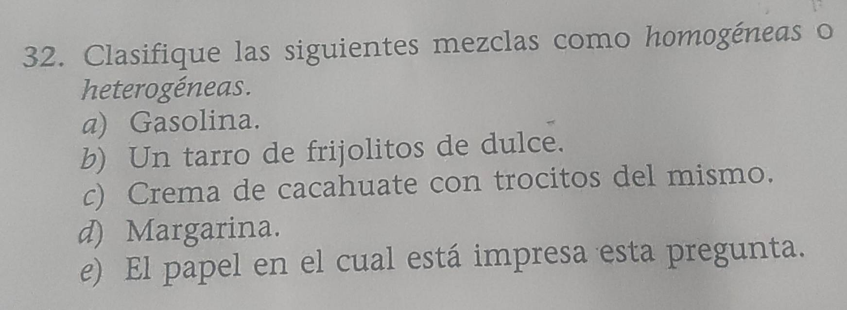 Clasifique las siguientes mezclas como homogéneas o 
heterogéneas. 
a) Gasolina. 
b) Un tarro de frijolitos de dulce. 
c) Crema de cacahuate con trocitos del mismo. 
d) Margarina. 
e) El papel en el cual está impresa esta pregunta.